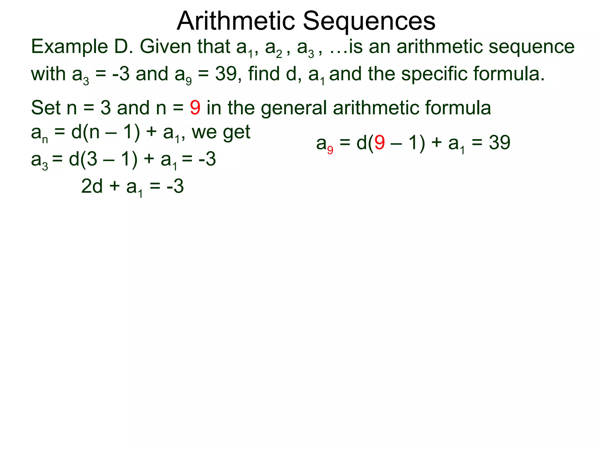 Arithmetic Sequences
Example D. Given that a1, a2 , a3 , …is an arithmetic sequence
with a3 = -3 and a9 = 39, find d, a1 and the specific formula.
Set n = 3 and n = 9 in the general arithmetic formula
an = d(n – 1) + a1, we get
                                a9 = d(9 – 1) + a1 = 39
a3 = d(3 – 1) + a1 = -3
      2d + a1 = -3
 