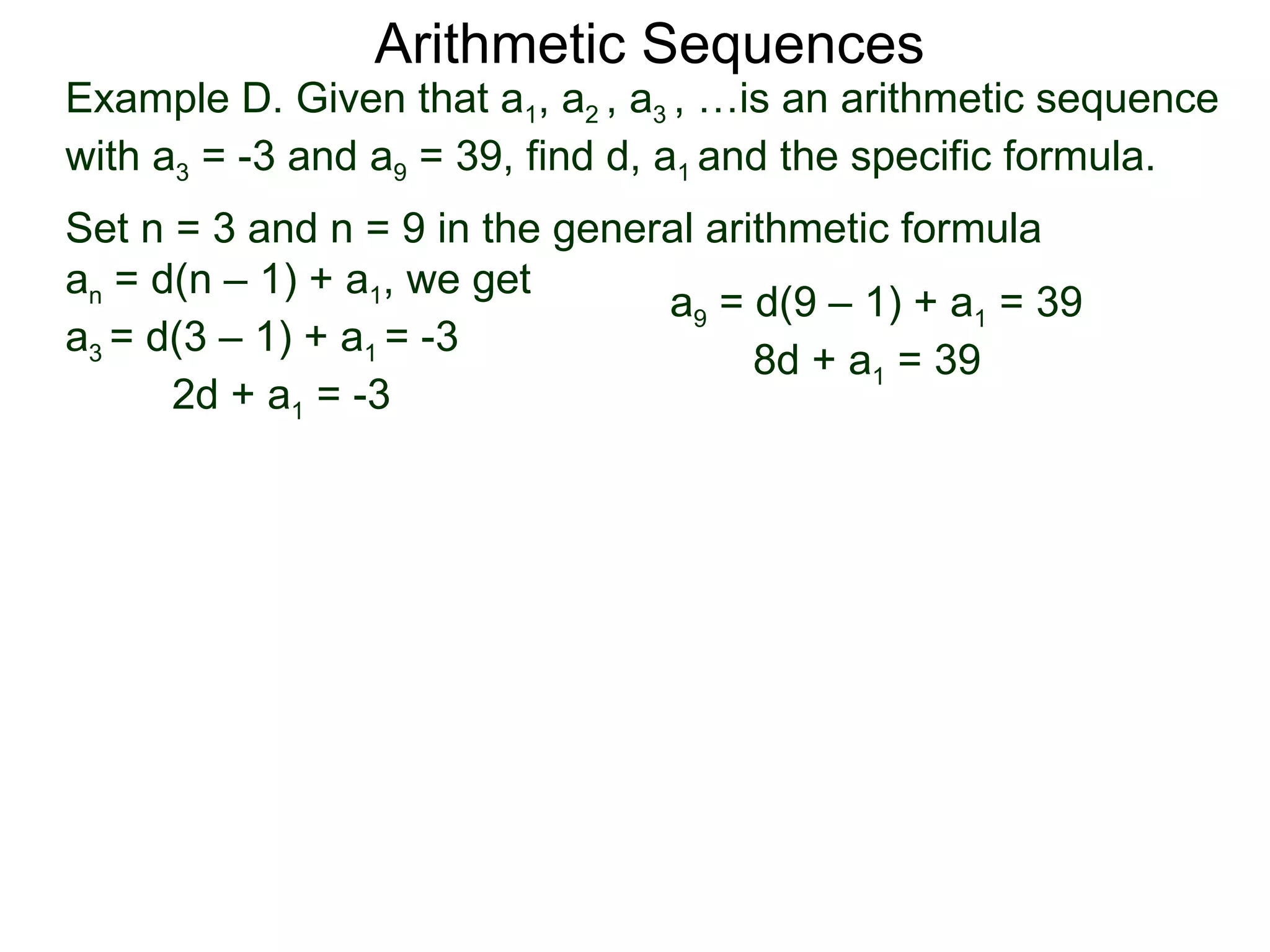 Arithmetic Sequences
Example D. Given that a1, a2 , a3 , …is an arithmetic sequence
with a3 = -3 and a9 = 39, find d, a1 and the specific formula.
Set n = 3 and n = 9 in the general arithmetic formula
an = d(n – 1) + a1, we get
                                a9 = d(9 – 1) + a1 = 39
a3 = d(3 – 1) + a1 = -3
                                      8d + a1 = 39
      2d + a1 = -3
 