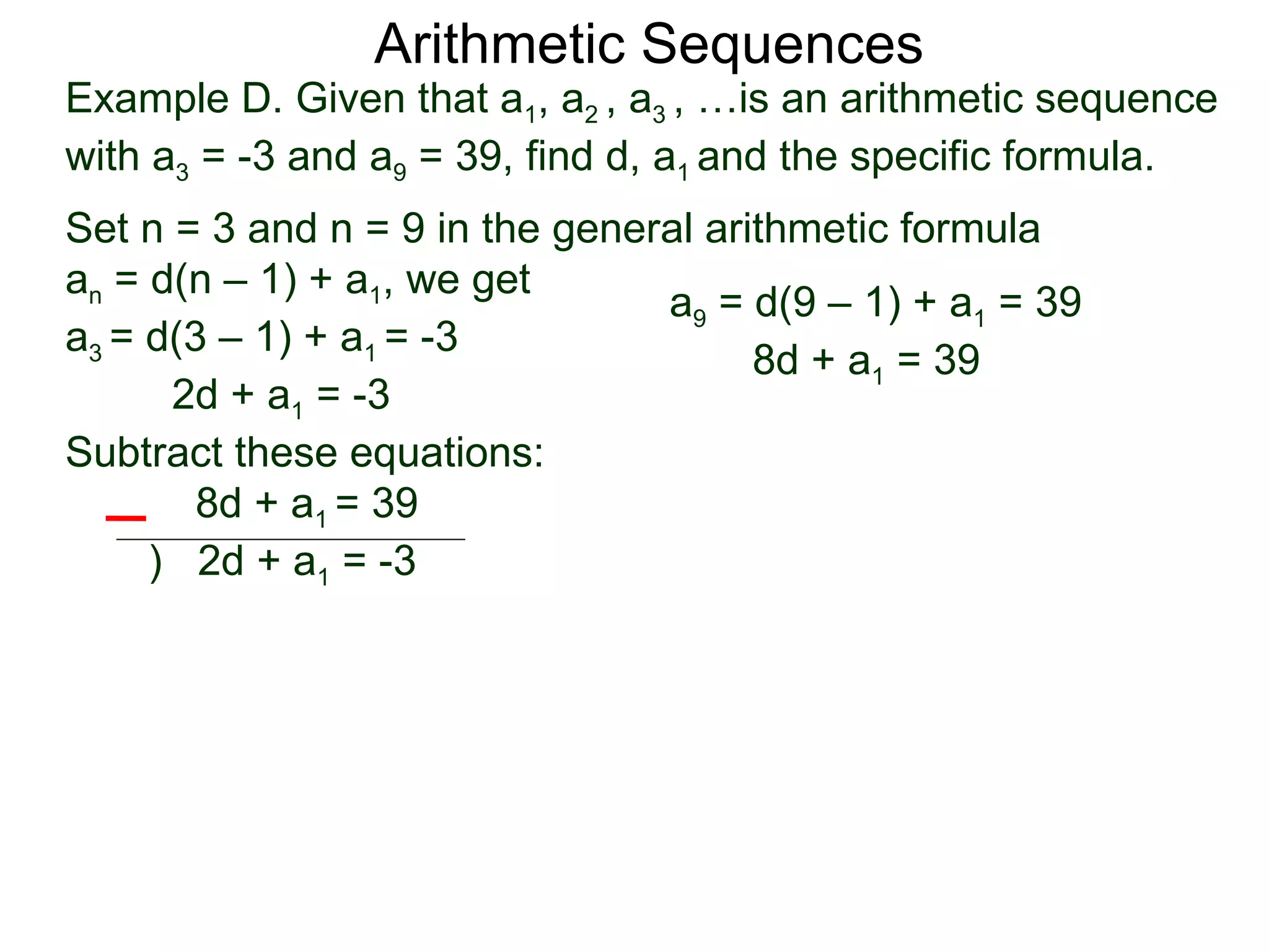 Arithmetic Sequences
Example D. Given that a1, a2 , a3 , …is an arithmetic sequence
with a3 = -3 and a9 = 39, find d, a1 and the specific formula.
Set n = 3 and n = 9 in the general arithmetic formula
an = d(n – 1) + a1, we get
                                a9 = d(9 – 1) + a1 = 39
a3 = d(3 – 1) + a1 = -3
                                      8d + a1 = 39
      2d + a1 = -3
Subtract these equations:
        8d + a1 = 39
     ) 2d + a1 = -3
 