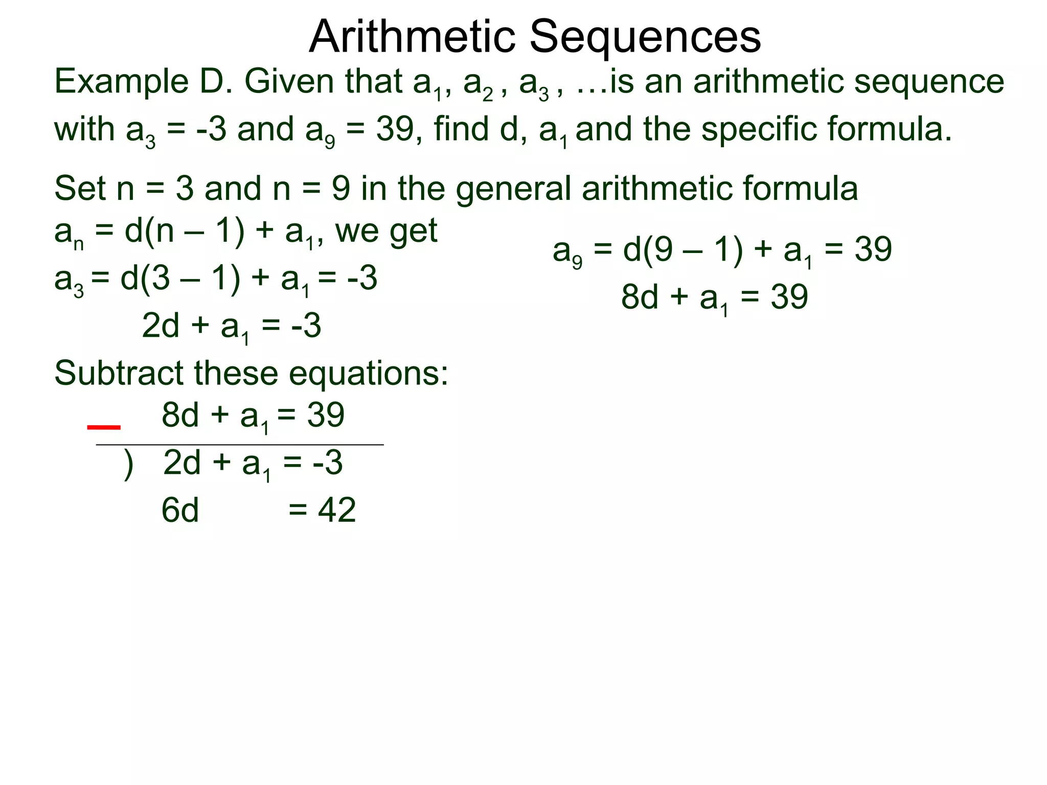 Arithmetic Sequences
Example D. Given that a1, a2 , a3 , …is an arithmetic sequence
with a3 = -3 and a9 = 39, find d, a1 and the specific formula.
Set n = 3 and n = 9 in the general arithmetic formula
an = d(n – 1) + a1, we get
                                a9 = d(9 – 1) + a1 = 39
a3 = d(3 – 1) + a1 = -3
                                      8d + a1 = 39
      2d + a1 = -3
Subtract these equations:
        8d + a1 = 39
     ) 2d + a1 = -3
        6d       = 42
 