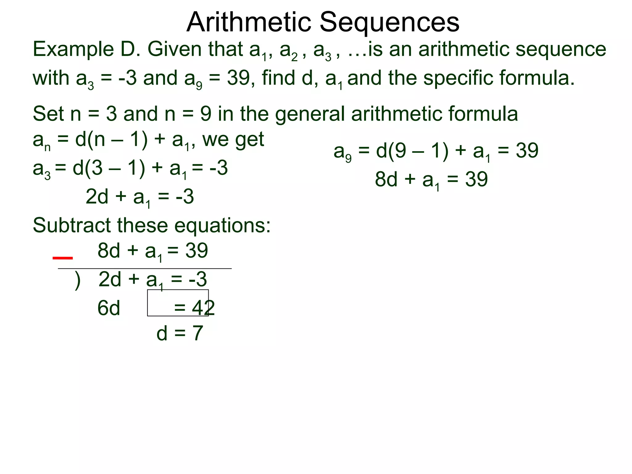 Arithmetic Sequences
Example D. Given that a1, a2 , a3 , …is an arithmetic sequence
with a3 = -3 and a9 = 39, find d, a1 and the specific formula.
Set n = 3 and n = 9 in the general arithmetic formula
an = d(n – 1) + a1, we get
                                a9 = d(9 – 1) + a1 = 39
a3 = d(3 – 1) + a1 = -3
                                      8d + a1 = 39
      2d + a1 = -3
Subtract these equations:
        8d + a1 = 39
     ) 2d + a1 = -3
        6d       = 42
              d=7
 