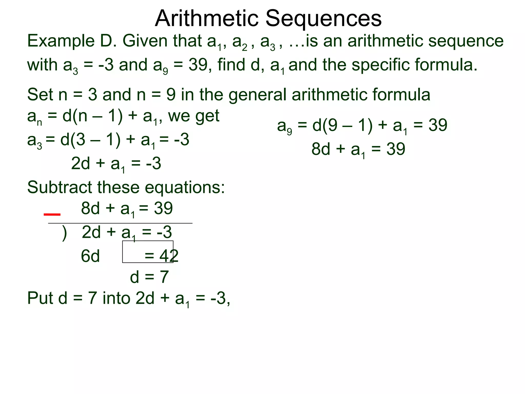 Arithmetic Sequences
Example D. Given that a1, a2 , a3 , …is an arithmetic sequence
with a3 = -3 and a9 = 39, find d, a1 and the specific formula.
Set n = 3 and n = 9 in the general arithmetic formula
an = d(n – 1) + a1, we get
                                a9 = d(9 – 1) + a1 = 39
a3 = d(3 – 1) + a1 = -3
                                      8d + a1 = 39
      2d + a1 = -3
Subtract these equations:
        8d + a1 = 39
     ) 2d + a1 = -3
        6d       = 42
              d=7
Put d = 7 into 2d + a1 = -3,
 