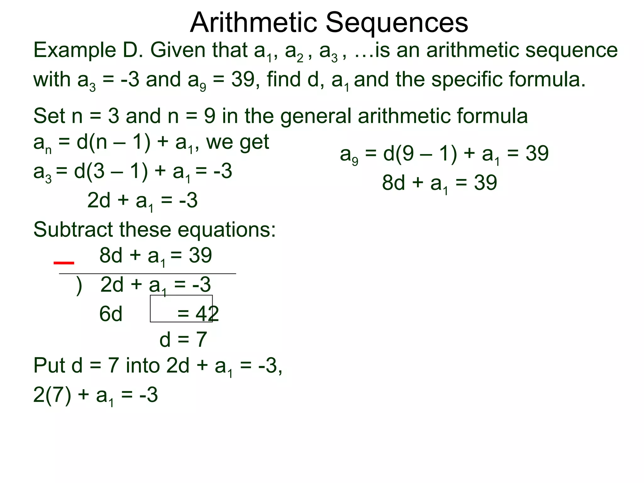 Arithmetic Sequences
Example D. Given that a1, a2 , a3 , …is an arithmetic sequence
with a3 = -3 and a9 = 39, find d, a1 and the specific formula.
Set n = 3 and n = 9 in the general arithmetic formula
an = d(n – 1) + a1, we get
                                a9 = d(9 – 1) + a1 = 39
a3 = d(3 – 1) + a1 = -3
                                      8d + a1 = 39
      2d + a1 = -3
Subtract these equations:
        8d + a1 = 39
     ) 2d + a1 = -3
        6d       = 42
               d=7
Put d = 7 into 2d + a1 = -3,
2(7) + a1 = -3
 