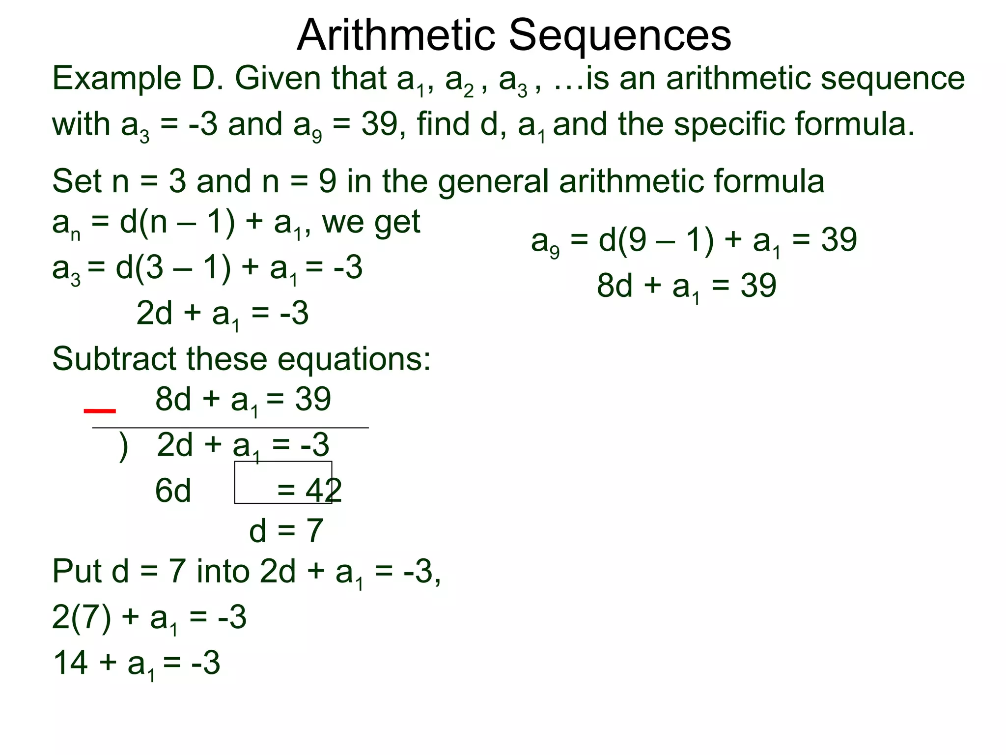 Arithmetic Sequences
Example D. Given that a1, a2 , a3 , …is an arithmetic sequence
with a3 = -3 and a9 = 39, find d, a1 and the specific formula.
Set n = 3 and n = 9 in the general arithmetic formula
an = d(n – 1) + a1, we get
                                a9 = d(9 – 1) + a1 = 39
a3 = d(3 – 1) + a1 = -3
                                      8d + a1 = 39
      2d + a1 = -3
Subtract these equations:
        8d + a1 = 39
     ) 2d + a1 = -3
        6d       = 42
               d=7
Put d = 7 into 2d + a1 = -3,
2(7) + a1 = -3
14 + a1 = -3
 