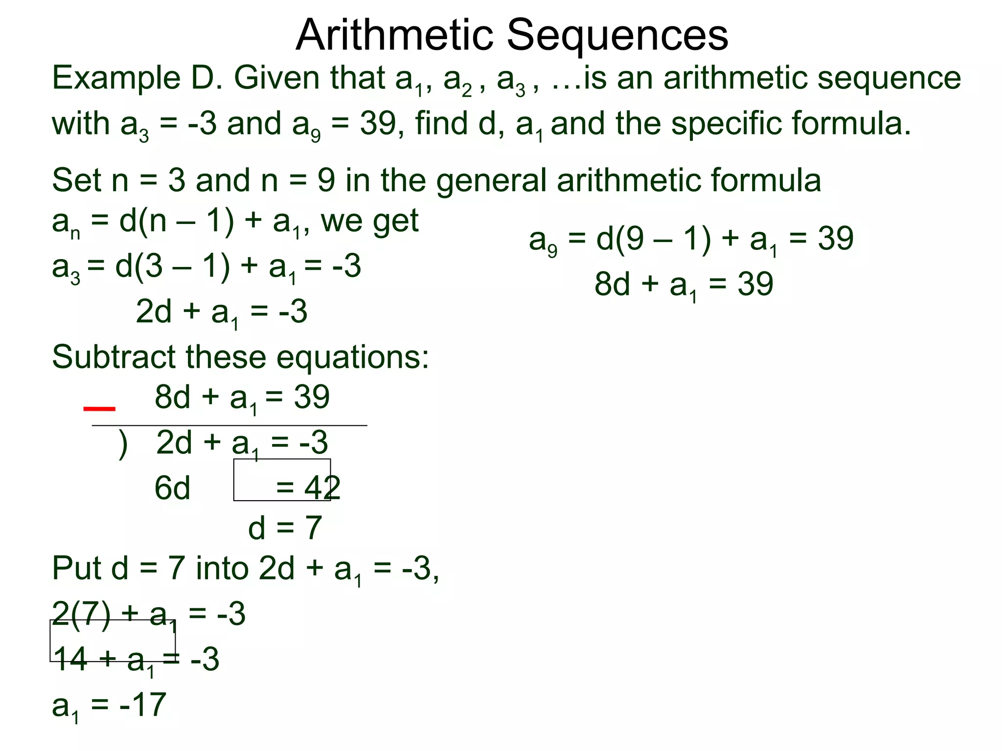 Arithmetic Sequences
Example D. Given that a1, a2 , a3 , …is an arithmetic sequence
with a3 = -3 and a9 = 39, find d, a1 and the specific formula.
Set n = 3 and n = 9 in the general arithmetic formula
an = d(n – 1) + a1, we get
                                a9 = d(9 – 1) + a1 = 39
a3 = d(3 – 1) + a1 = -3
                                      8d + a1 = 39
      2d + a1 = -3
Subtract these equations:
        8d + a1 = 39
     ) 2d + a1 = -3
        6d       = 42
               d=7
Put d = 7 into 2d + a1 = -3,
2(7) + a1 = -3
14 + a1 = -3
a1 = -17
 