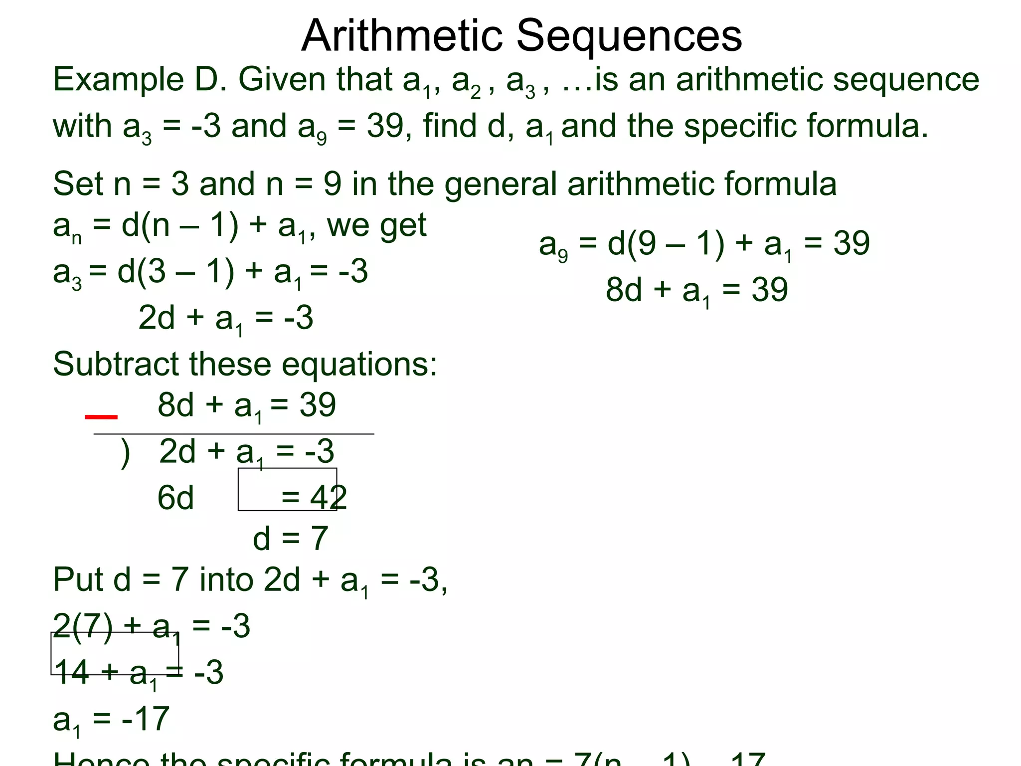 Arithmetic Sequences
Example D. Given that a1, a2 , a3 , …is an arithmetic sequence
with a3 = -3 and a9 = 39, find d, a1 and the specific formula.
Set n = 3 and n = 9 in the general arithmetic formula
an = d(n – 1) + a1, we get
                                a9 = d(9 – 1) + a1 = 39
a3 = d(3 – 1) + a1 = -3
                                      8d + a1 = 39
      2d + a1 = -3
Subtract these equations:
        8d + a1 = 39
     ) 2d + a1 = -3
        6d       = 42
               d=7
Put d = 7 into 2d + a1 = -3,
2(7) + a1 = -3
14 + a1 = -3
a1 = -17
 