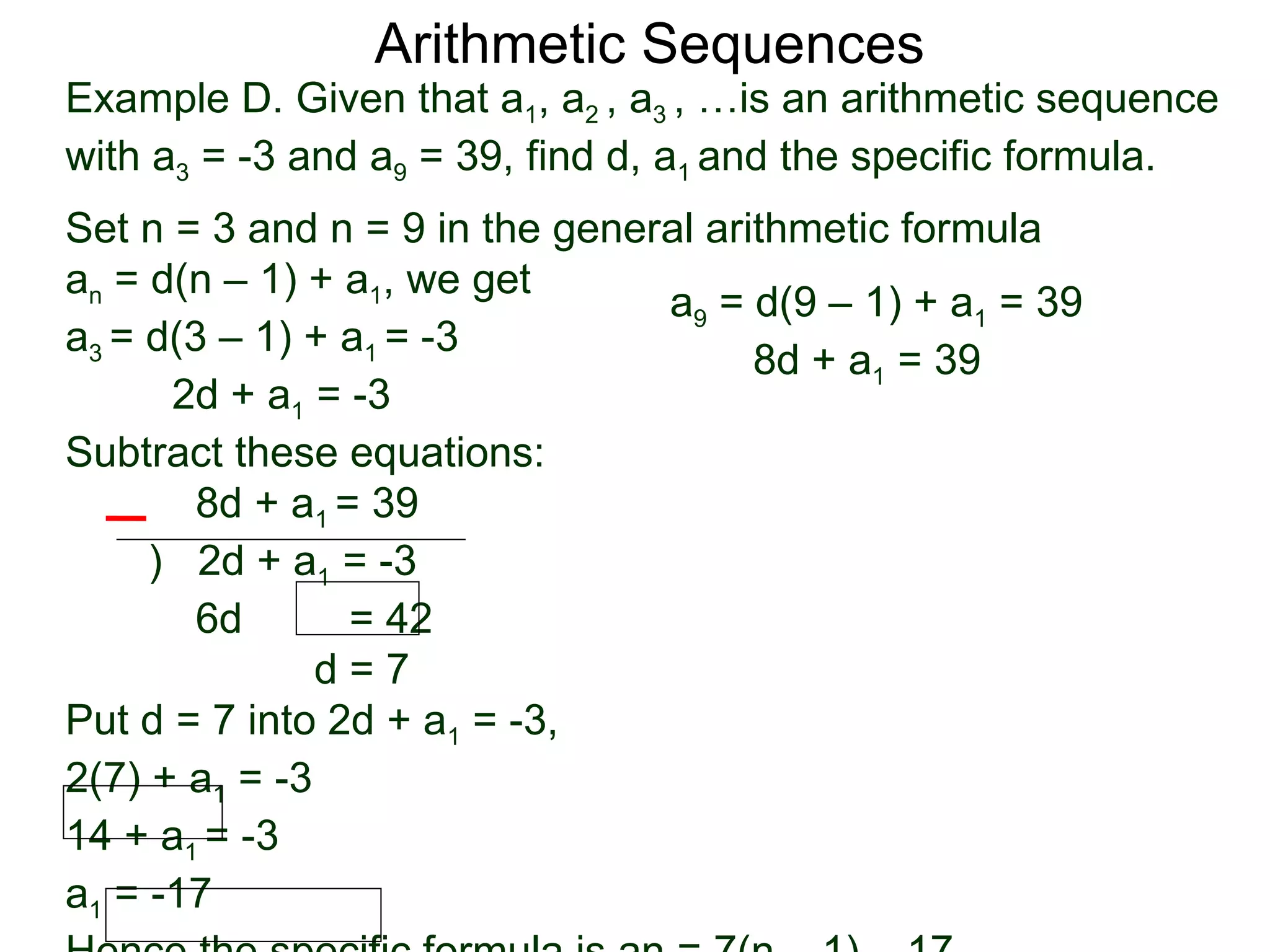 Arithmetic Sequences
Example D. Given that a1, a2 , a3 , …is an arithmetic sequence
with a3 = -3 and a9 = 39, find d, a1 and the specific formula.
Set n = 3 and n = 9 in the general arithmetic formula
an = d(n – 1) + a1, we get
                                a9 = d(9 – 1) + a1 = 39
a3 = d(3 – 1) + a1 = -3
                                      8d + a1 = 39
      2d + a1 = -3
Subtract these equations:
        8d + a1 = 39
     ) 2d + a1 = -3
        6d       = 42
               d=7
Put d = 7 into 2d + a1 = -3,
2(7) + a1 = -3
14 + a1 = -3
a1 = -17
 