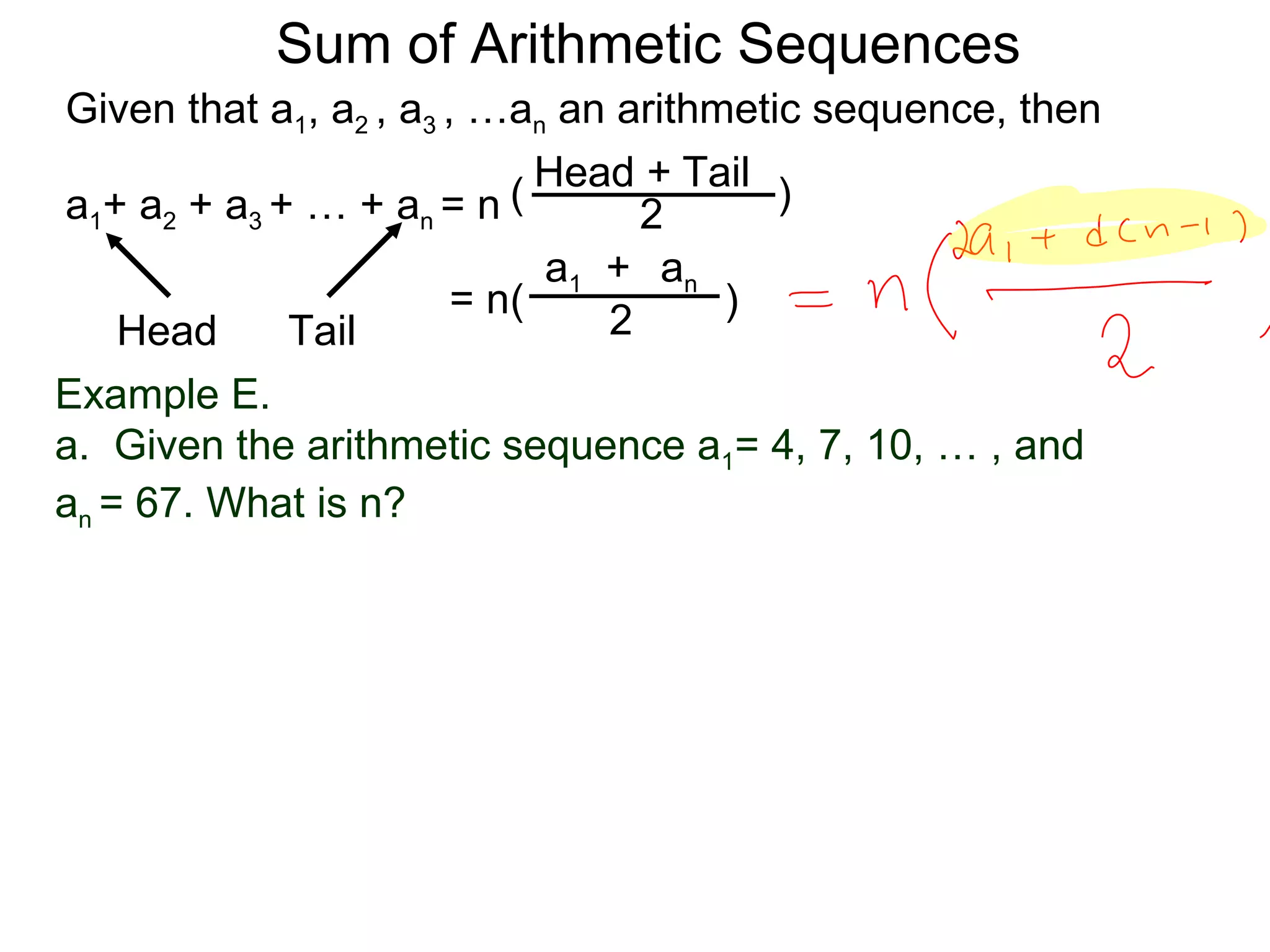 Sum of Arithmetic Sequences
Given that a1, a2 , a3 , …an an arithmetic sequence, then

                           ( Head 2 Tail )
                                  +
a1+ a2 + a3 + … + an = n
                             a1 + an
                        = n(          )
    Head     Tail               2
Example E.
a. Given the arithmetic sequence a1= 4, 7, 10, … , and
an = 67. What is n?
 
