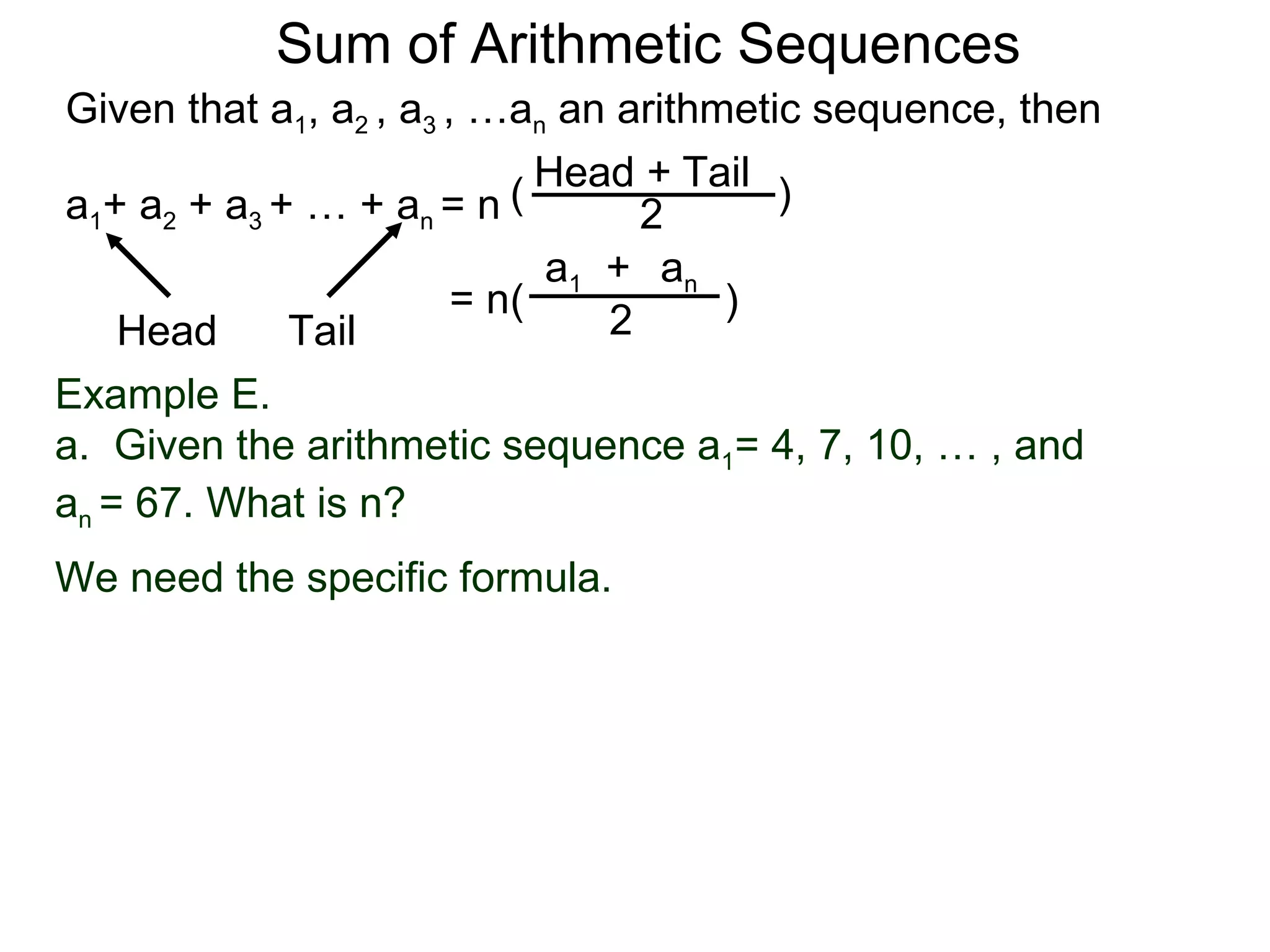 Sum of Arithmetic Sequences
Given that a1, a2 , a3 , …an an arithmetic sequence, then

                           ( Head 2 Tail )
                                  +
a1+ a2 + a3 + … + an = n
                             a1 + an
                        = n(          )
    Head     Tail               2
Example E.
a. Given the arithmetic sequence a1= 4, 7, 10, … , and
an = 67. What is n?
We need the specific formula.
 
