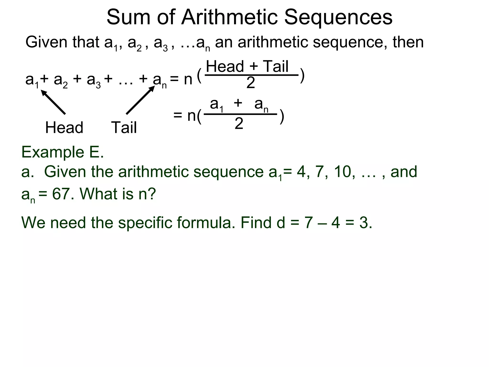 Sum of Arithmetic Sequences
Given that a1, a2 , a3 , …an an arithmetic sequence, then

                           ( Head 2 Tail )
                                  +
a1+ a2 + a3 + … + an = n
                             a1 + an
                        = n(          )
    Head     Tail               2
Example E.
a. Given the arithmetic sequence a1= 4, 7, 10, … , and
an = 67. What is n?
We need the specific formula. Find d = 7 – 4 = 3.
 