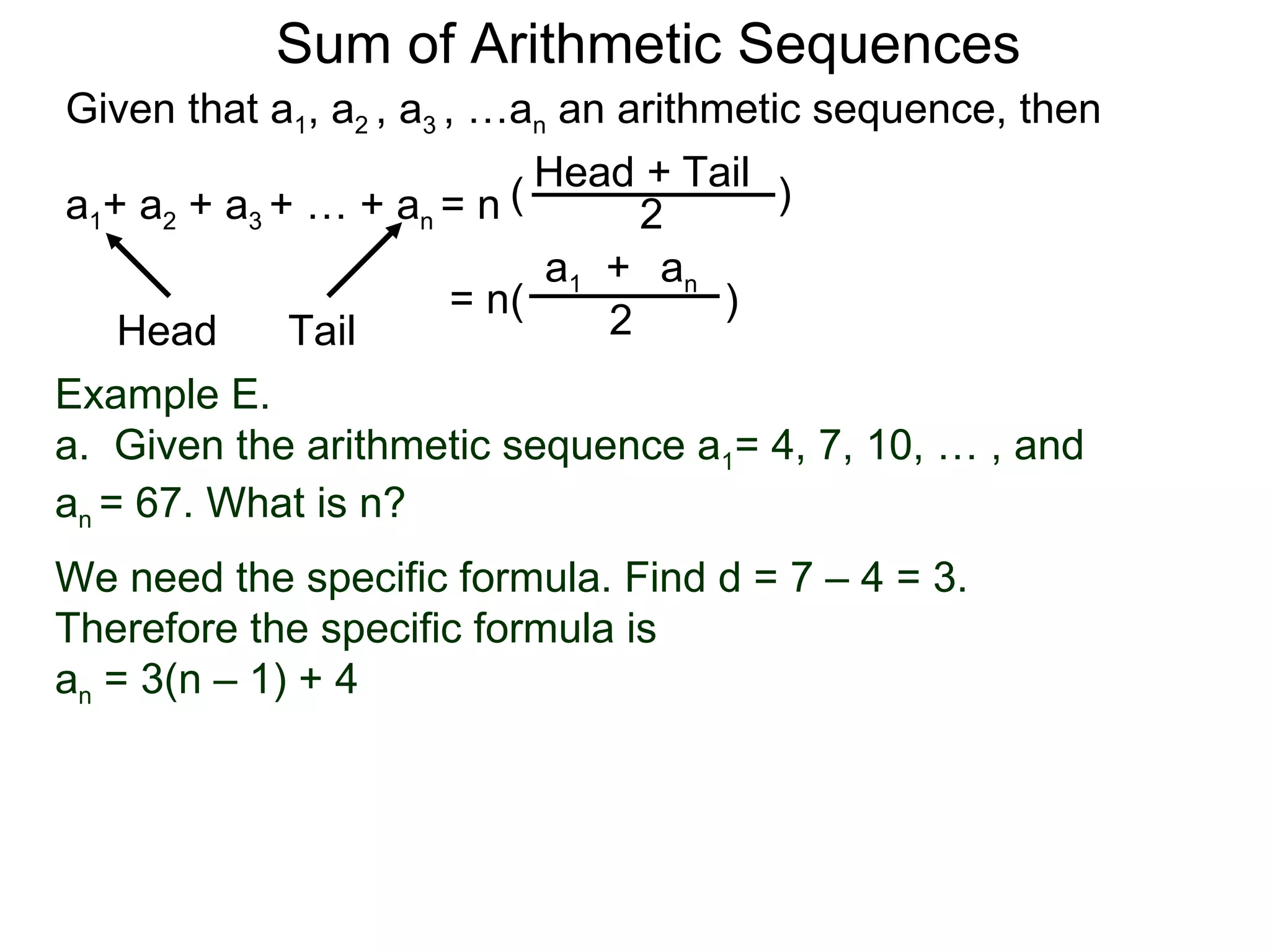 Sum of Arithmetic Sequences
Given that a1, a2 , a3 , …an an arithmetic sequence, then

                           ( Head 2 Tail )
                                  +
a1+ a2 + a3 + … + an = n
                             a1 + an
                        = n(          )
    Head     Tail               2
Example E.
a. Given the arithmetic sequence a1= 4, 7, 10, … , and
an = 67. What is n?
We need the specific formula. Find d = 7 – 4 = 3.
Therefore the specific formula is
an = 3(n – 1) + 4
 