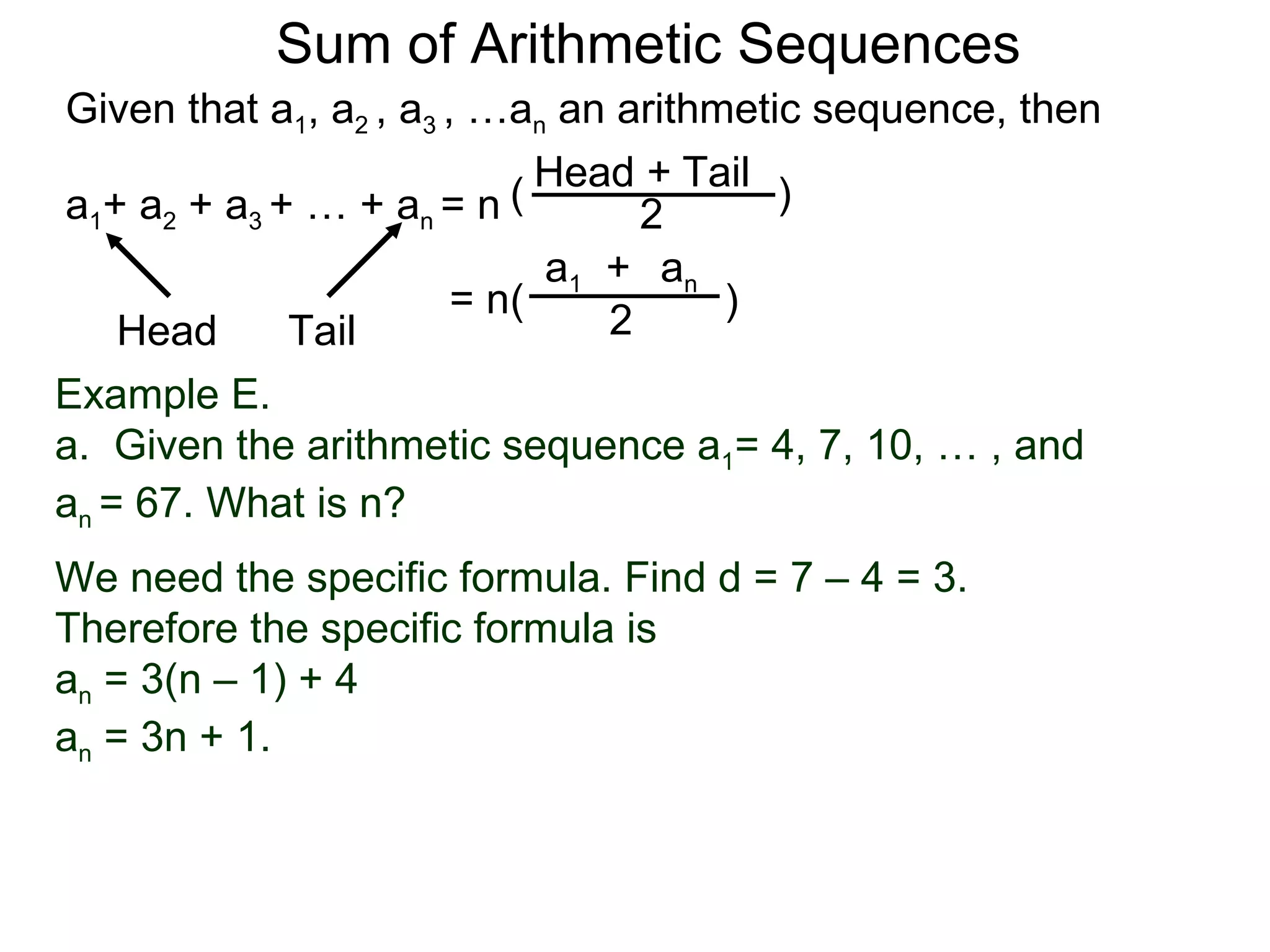 Sum of Arithmetic Sequences
Given that a1, a2 , a3 , …an an arithmetic sequence, then

                           ( Head 2 Tail )
                                  +
a1+ a2 + a3 + … + an = n
                             a1 + an
                        = n(          )
    Head     Tail               2
Example E.
a. Given the arithmetic sequence a1= 4, 7, 10, … , and
an = 67. What is n?
We need the specific formula. Find d = 7 – 4 = 3.
Therefore the specific formula is
an = 3(n – 1) + 4
an = 3n + 1.
 