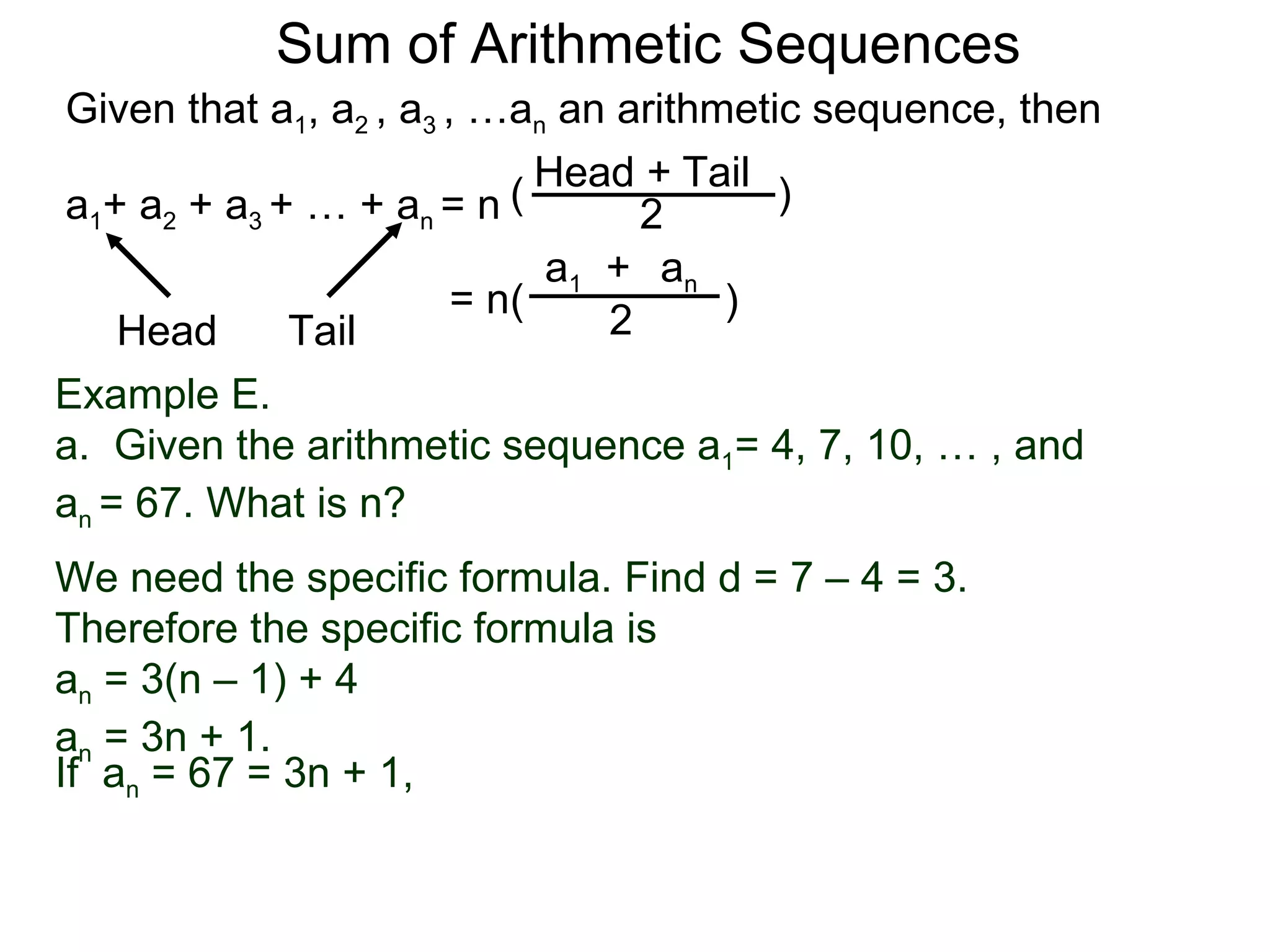 Sum of Arithmetic Sequences
Given that a1, a2 , a3 , …an an arithmetic sequence, then

                           ( Head 2 Tail )
                                  +
a1+ a2 + a3 + … + an = n
                             a1 + an
                        = n(          )
    Head     Tail               2
Example E.
a. Given the arithmetic sequence a1= 4, 7, 10, … , and
an = 67. What is n?
We need the specific formula. Find d = 7 – 4 = 3.
Therefore the specific formula is
an = 3(n – 1) + 4
an = 3n + 1.
If an = 67 = 3n + 1,
 