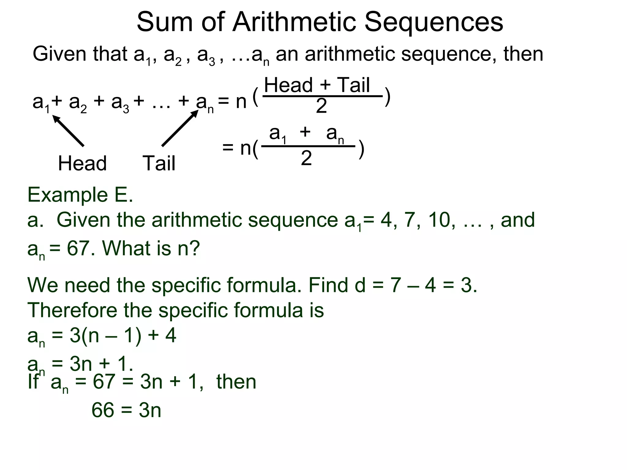 Sum of Arithmetic Sequences
Given that a1, a2 , a3 , …an an arithmetic sequence, then

                           ( Head 2 Tail )
                                  +
a1+ a2 + a3 + … + an = n
                             a1 + an
                        = n(          )
    Head     Tail               2
Example E.
a. Given the arithmetic sequence a1= 4, 7, 10, … , and
an = 67. What is n?
We need the specific formula. Find d = 7 – 4 = 3.
Therefore the specific formula is
an = 3(n – 1) + 4
an = 3n + 1.
If an = 67 = 3n + 1, then
        66 = 3n
 
