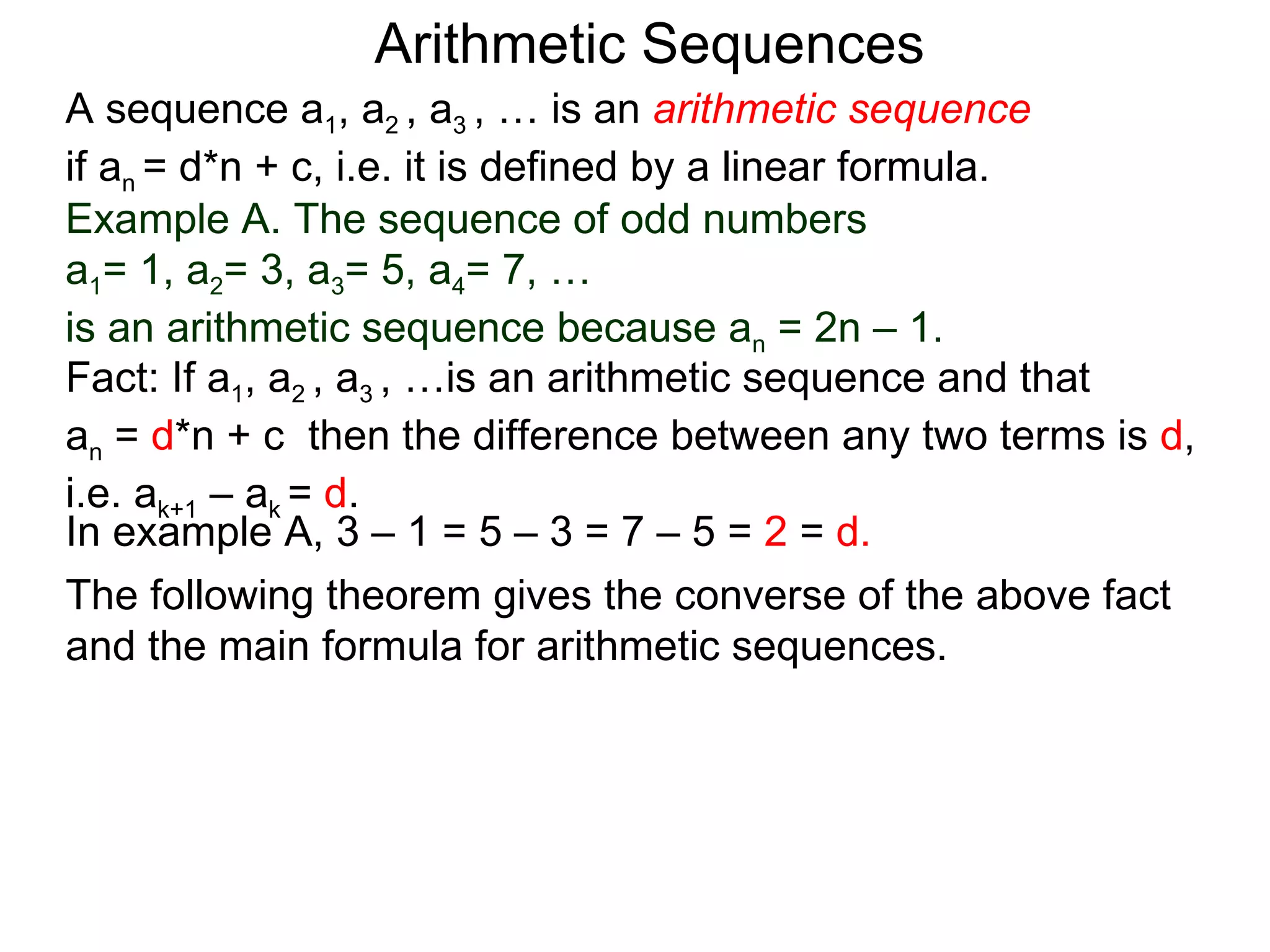 Arithmetic Sequences
A sequence a1, a2 , a3 , … is an arithmetic sequence
if an = d*n + c, i.e. it is defined by a linear formula.
Example A. The sequence of odd numbers
a1= 1, a2= 3, a3= 5, a4= 7, …
is an arithmetic sequence because an = 2n – 1.
Fact: If a1, a2 , a3 , …is an arithmetic sequence and that
an = d*n + c then the difference between any two terms is d,
i.e. ak+1 – ak = d.
In example A, 3 – 1 = 5 – 3 = 7 – 5 = 2 = d.
The following theorem gives the converse of the above fact
and the main formula for arithmetic sequences.
 