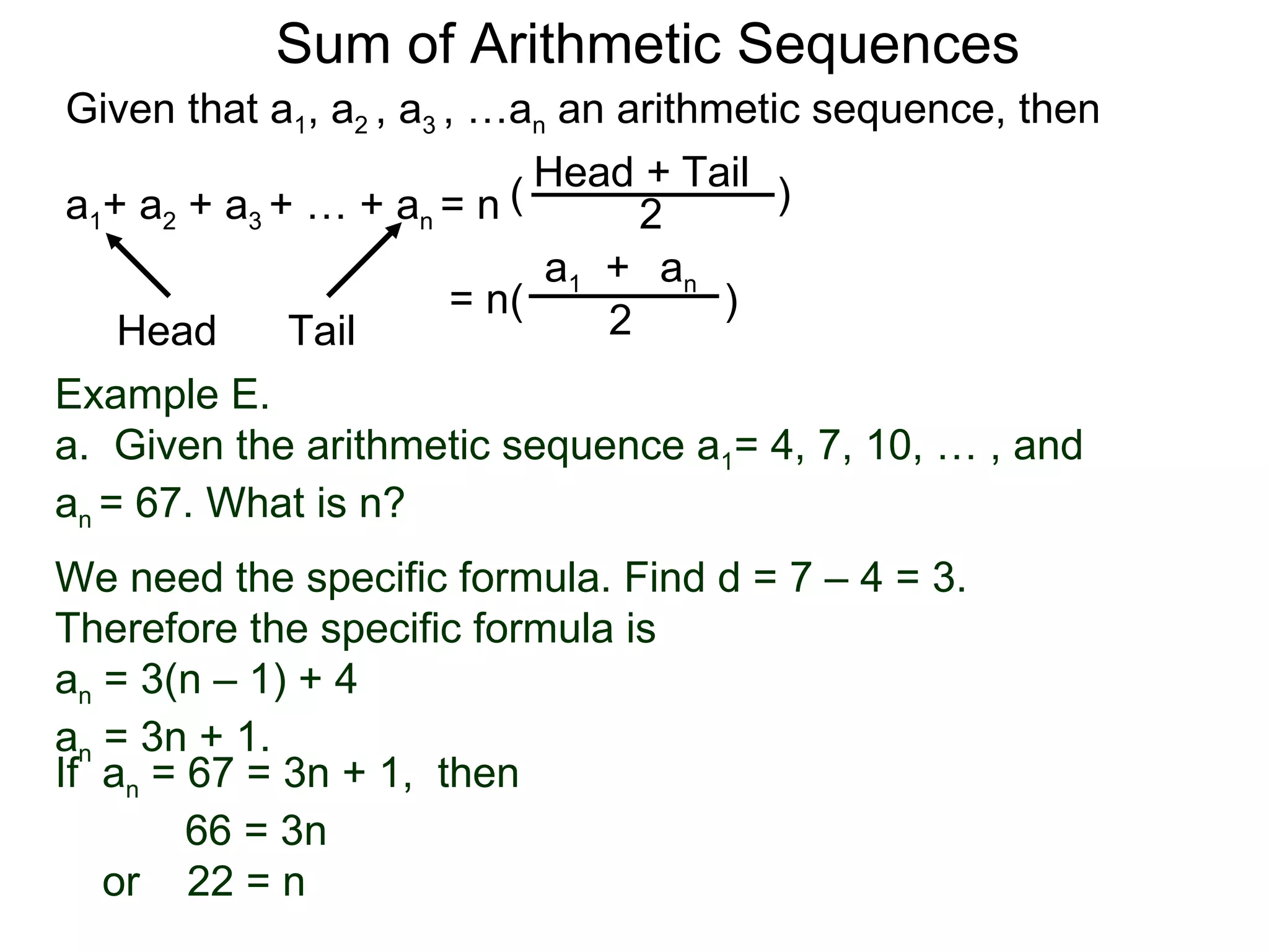 Sum of Arithmetic Sequences
Given that a1, a2 , a3 , …an an arithmetic sequence, then

                           ( Head 2 Tail )
                                  +
a1+ a2 + a3 + … + an = n
                             a1 + an
                        = n(          )
    Head     Tail               2
Example E.
a. Given the arithmetic sequence a1= 4, 7, 10, … , and
an = 67. What is n?
We need the specific formula. Find d = 7 – 4 = 3.
Therefore the specific formula is
an = 3(n – 1) + 4
an = 3n + 1.
If an = 67 = 3n + 1, then
        66 = 3n
   or 22 = n
 