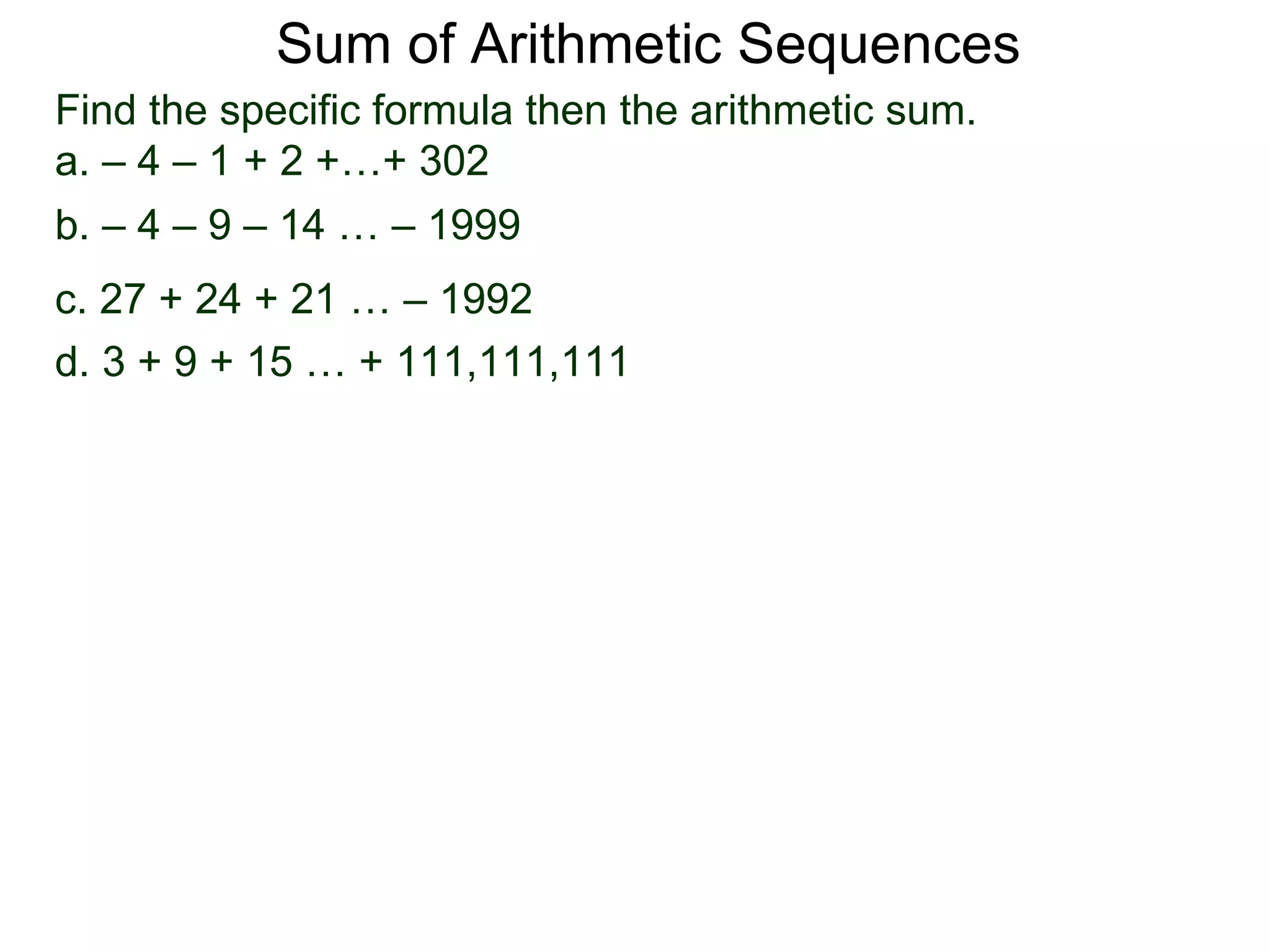 Sum of Arithmetic Sequences
Find the specific formula then the arithmetic sum.
a. – 4 – 1 + 2 +…+ 302
b. – 4 – 9 – 14 … – 1999
c. 27 + 24 + 21 … – 1992
d. 3 + 9 + 15 … + 111,111,111
 