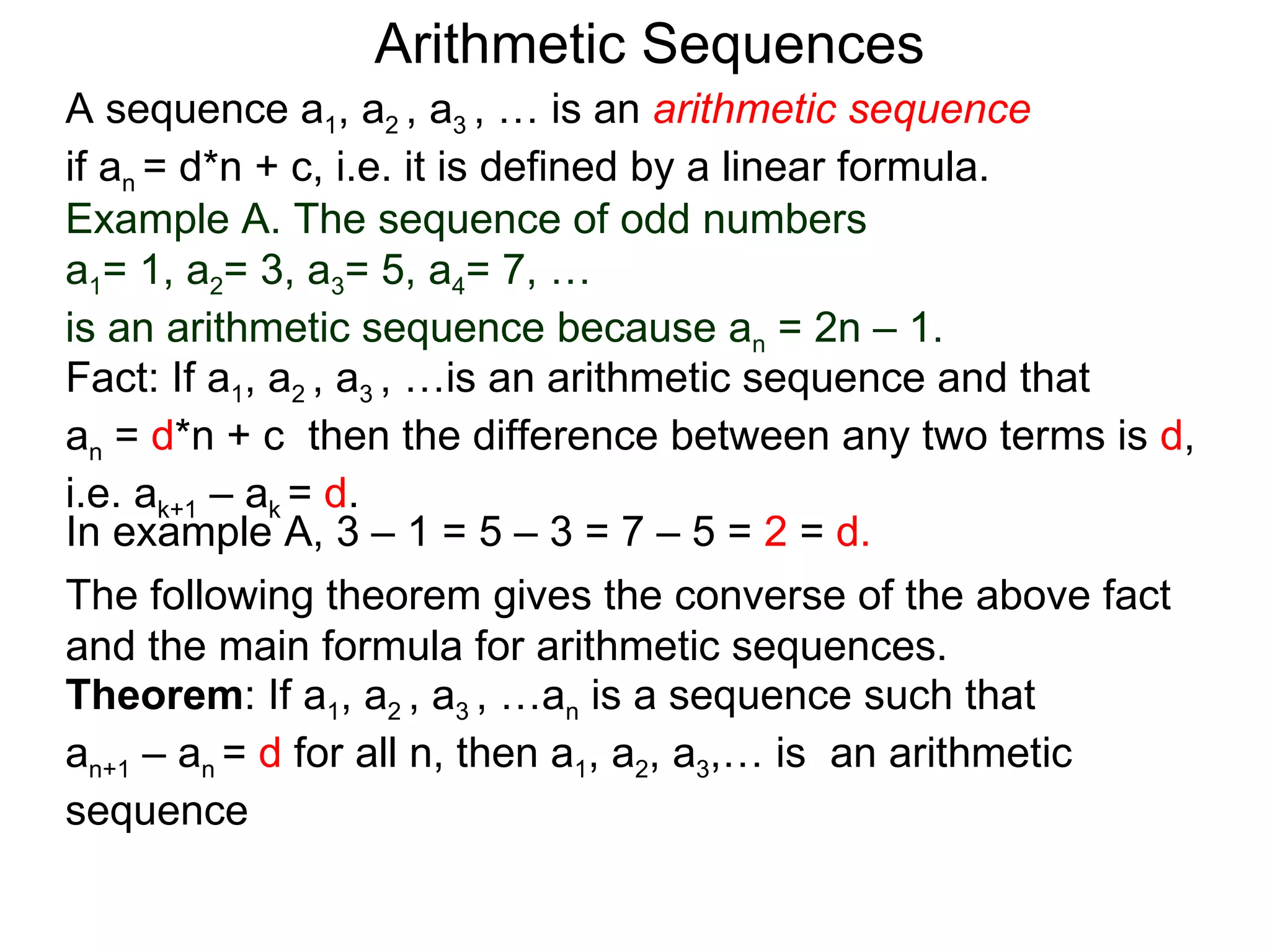 Arithmetic Sequences
A sequence a1, a2 , a3 , … is an arithmetic sequence
if an = d*n + c, i.e. it is defined by a linear formula.
Example A. The sequence of odd numbers
a1= 1, a2= 3, a3= 5, a4= 7, …
is an arithmetic sequence because an = 2n – 1.
Fact: If a1, a2 , a3 , …is an arithmetic sequence and that
an = d*n + c then the difference between any two terms is d,
i.e. ak+1 – ak = d.
In example A, 3 – 1 = 5 – 3 = 7 – 5 = 2 = d.
The following theorem gives the converse of the above fact
and the main formula for arithmetic sequences.
Theorem: If a1, a2 , a3 , …an is a sequence such that
an+1 – an = d for all n, then a1, a2, a3,… is an arithmetic
sequence
 