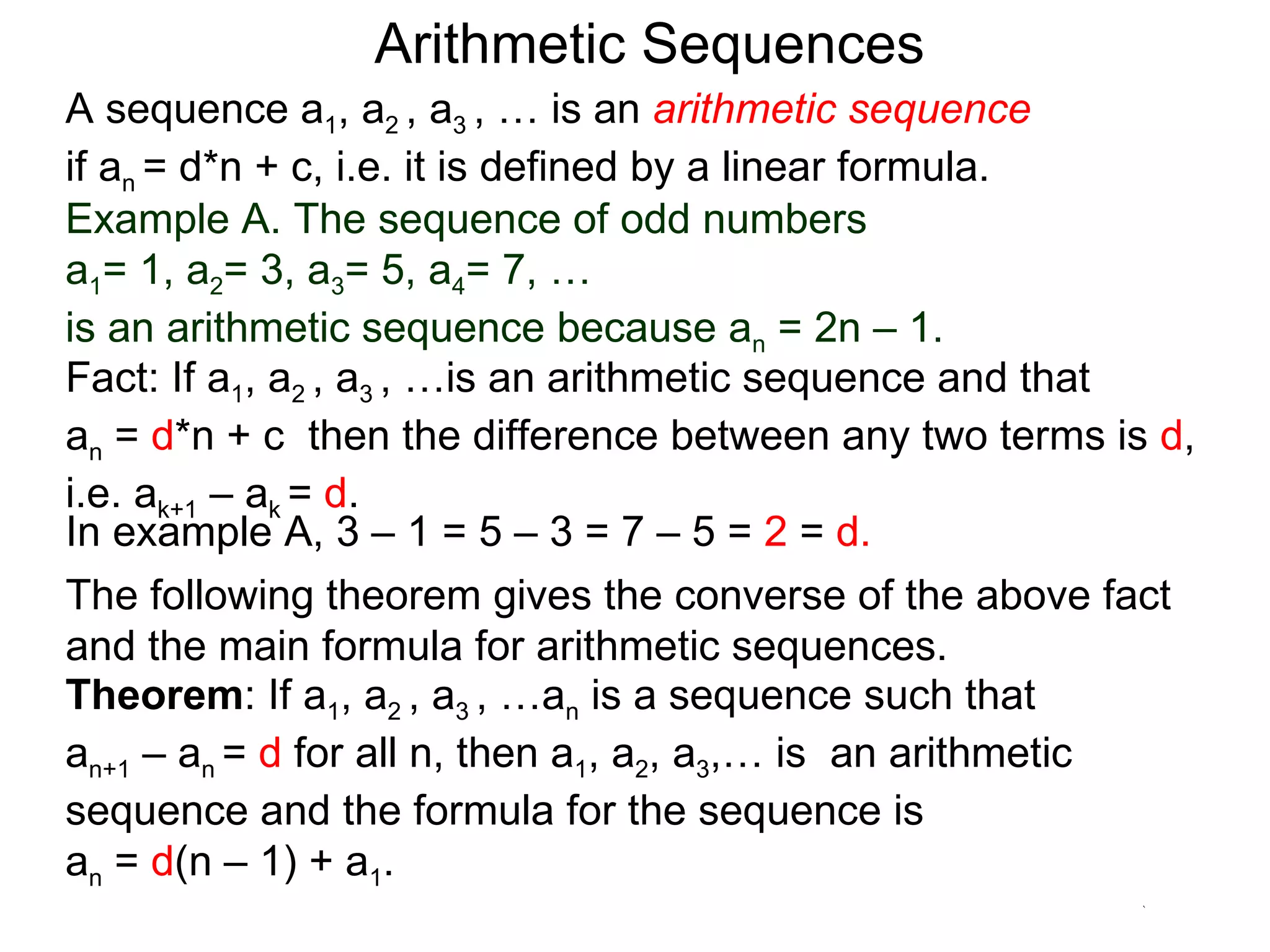 Arithmetic Sequences
A sequence a1, a2 , a3 , … is an arithmetic sequence
if an = d*n + c, i.e. it is defined by a linear formula.
Example A. The sequence of odd numbers
a1= 1, a2= 3, a3= 5, a4= 7, …
is an arithmetic sequence because an = 2n – 1.
Fact: If a1, a2 , a3 , …is an arithmetic sequence and that
an = d*n + c then the difference between any two terms is d,
i.e. ak+1 – ak = d.
In example A, 3 – 1 = 5 – 3 = 7 – 5 = 2 = d.
The following theorem gives the converse of the above fact
and the main formula for arithmetic sequences.
Theorem: If a1, a2 , a3 , …an is a sequence such that
an+1 – an = d for all n, then a1, a2, a3,… is an arithmetic
sequence and the formula for the sequence is
an = d(n – 1) + a1.
 
