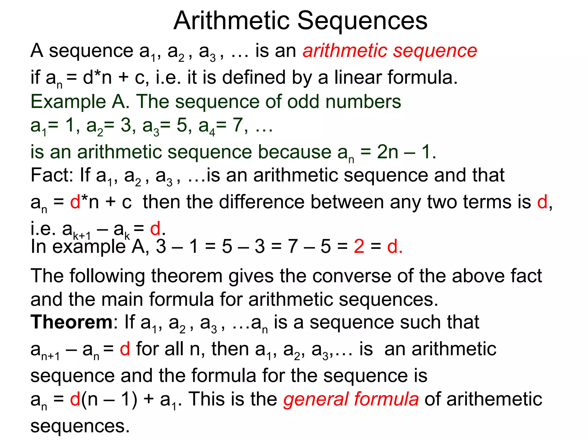 Arithmetic Sequences
A sequence a1, a2 , a3 , … is an arithmetic sequence
if an = d*n + c, i.e. it is defined by a linear formula.
Example A. The sequence of odd numbers
a1= 1, a2= 3, a3= 5, a4= 7, …
is an arithmetic sequence because an = 2n – 1.
Fact: If a1, a2 , a3 , …is an arithmetic sequence and that
an = d*n + c then the difference between any two terms is d,
i.e. ak+1 – ak = d.
In example A, 3 – 1 = 5 – 3 = 7 – 5 = 2 = d.
The following theorem gives the converse of the above fact
and the main formula for arithmetic sequences.
Theorem: If a1, a2 , a3 , …an is a sequence such that
an+1 – an = d for all n, then a1, a2, a3,… is an arithmetic
sequence and the formula for the sequence is
an = d(n – 1) + a1. This is the general formula of arithemetic
sequences.
 