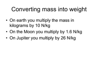 Converting mass into weightOn earth you multiply the mass in kilograms by 10 N/kgOn the Moon you multiply by 1.6 N/kgOn Jupiter you multiply by 26 N/kg