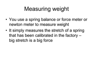 Measuring weightYou use a spring balance or force meter or newton meter to measure weightIt simply measures the stretch of a spring that has been calibrated in the factory – big stretch is a big force