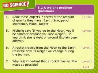 5.2 A weight problemQuestions(Level 5)Rank these objects in terms of the amount 	of gravity they have: Earth, Sun, pencil 	sharpener, Moon, Jupiter. Michelle says ‘If you go to the Moon, you’ll 	be slimmer because you lose weight’. Do 	you think she is right or wrong? Explain your 	answer.A rocket travels from the Moon to the Earth.  	Describe how its weight will change 	during 	the journey.Why is it important that a rocket has as little 	mass as possible? (Level 6)(Level 7)(Level 7)2 of 2