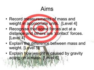 AimsRecord measurements of mass and weight in appropriate units.  [Level 4]Recognise that some forces act at a distance and others are ‘contact’ forces. [Level 4]Explain the difference between mass and weight. [Level 5]Explain how weight is caused by gravity acting on a mass. [Level 6]