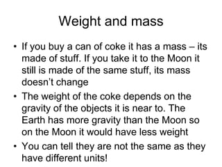 Weight and massIf you buy a can of coke it has a mass – its made of stuff. If you take it to the Moon it still is made of the same stuff, its mass doesn’t changeThe weight of the coke depends on the gravity of the objects it is near to. The Earth has more gravity than the Moon so on the Moon it would have less weightYou can tell they are not the same as they have different units!