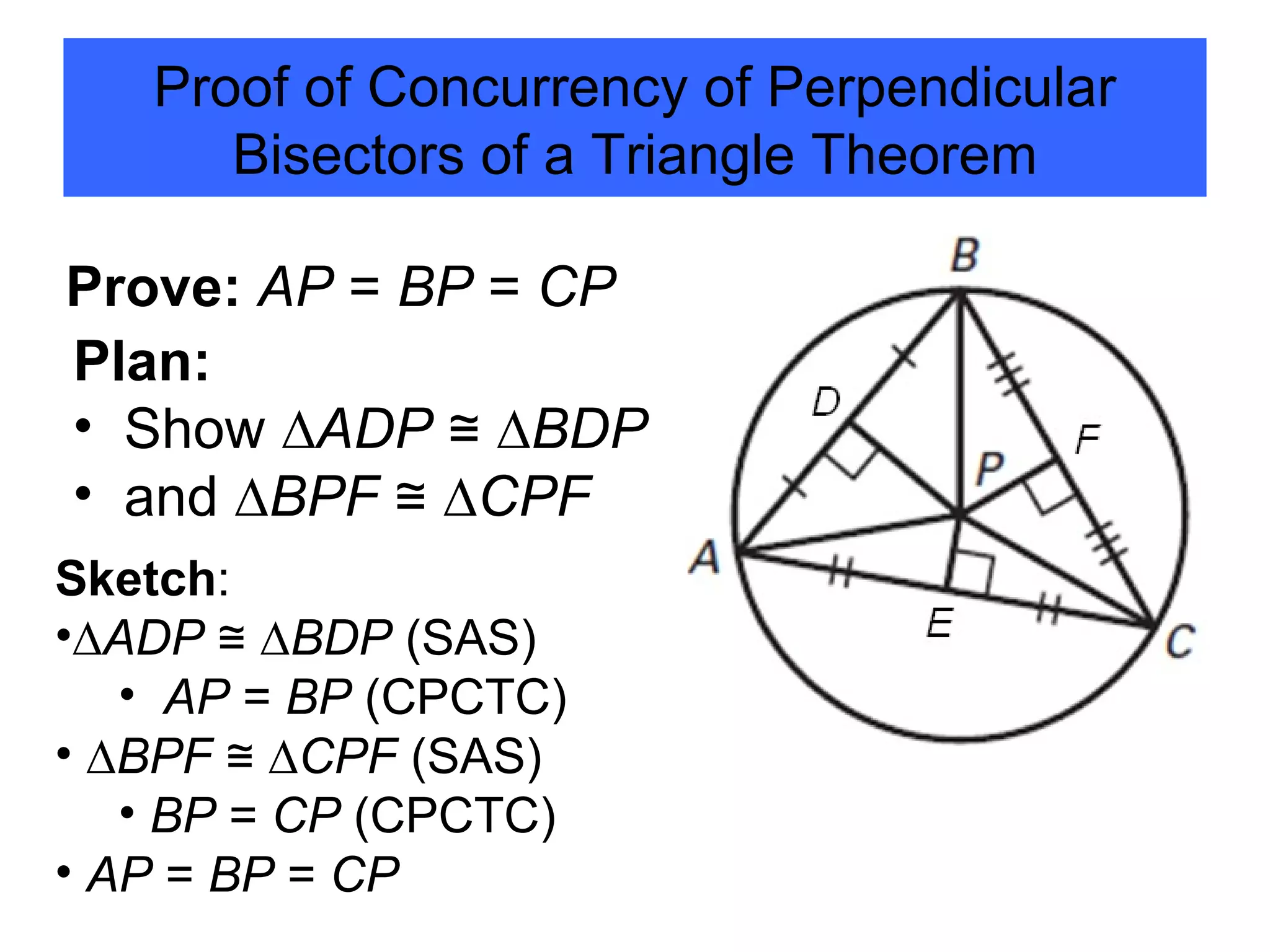 Proof of Concurrency of Perpendicular Bisectors of a Triangle Theorem Prove:   AP  =  BP  =  CP Plan:  Show   ∆ ADP  ≅ ∆ BDP and   ∆ BPF  ≅ ∆ CPF Sketch :  ∆ ADP  ≅ ∆ BDP  (SAS) AP  =  BP  (CPCTC) ∆ BPF  ≅ ∆ CPF  (SAS) BP  =  CP  (CPCTC) AP  =  BP  =  CP  