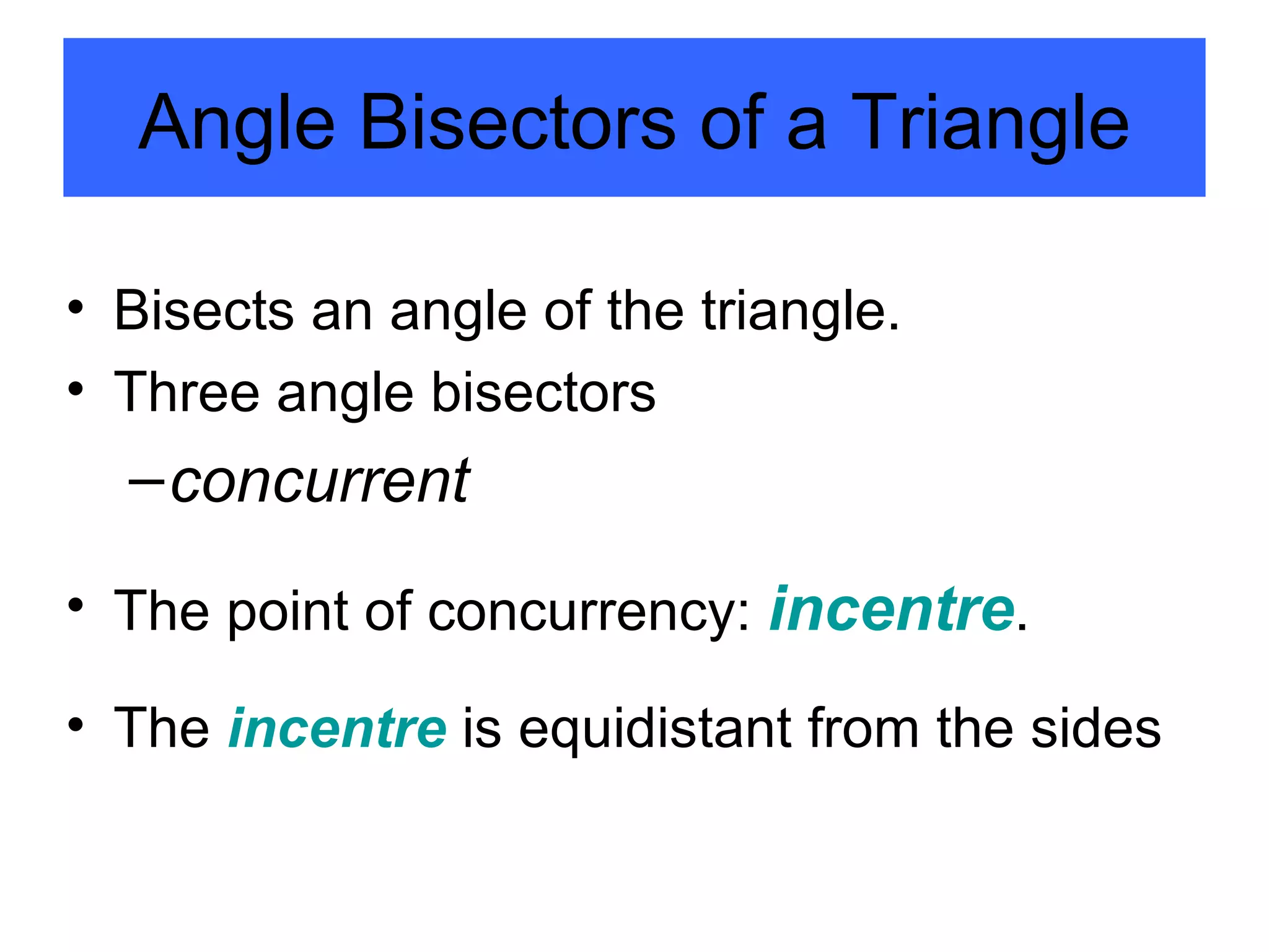 Angle Bisectors of a Triangle Bisects an angle of the triangle.  Three angle bisectors concurrent The point of concurrency:  incentre . The  incentre  is equidistant from the sides 