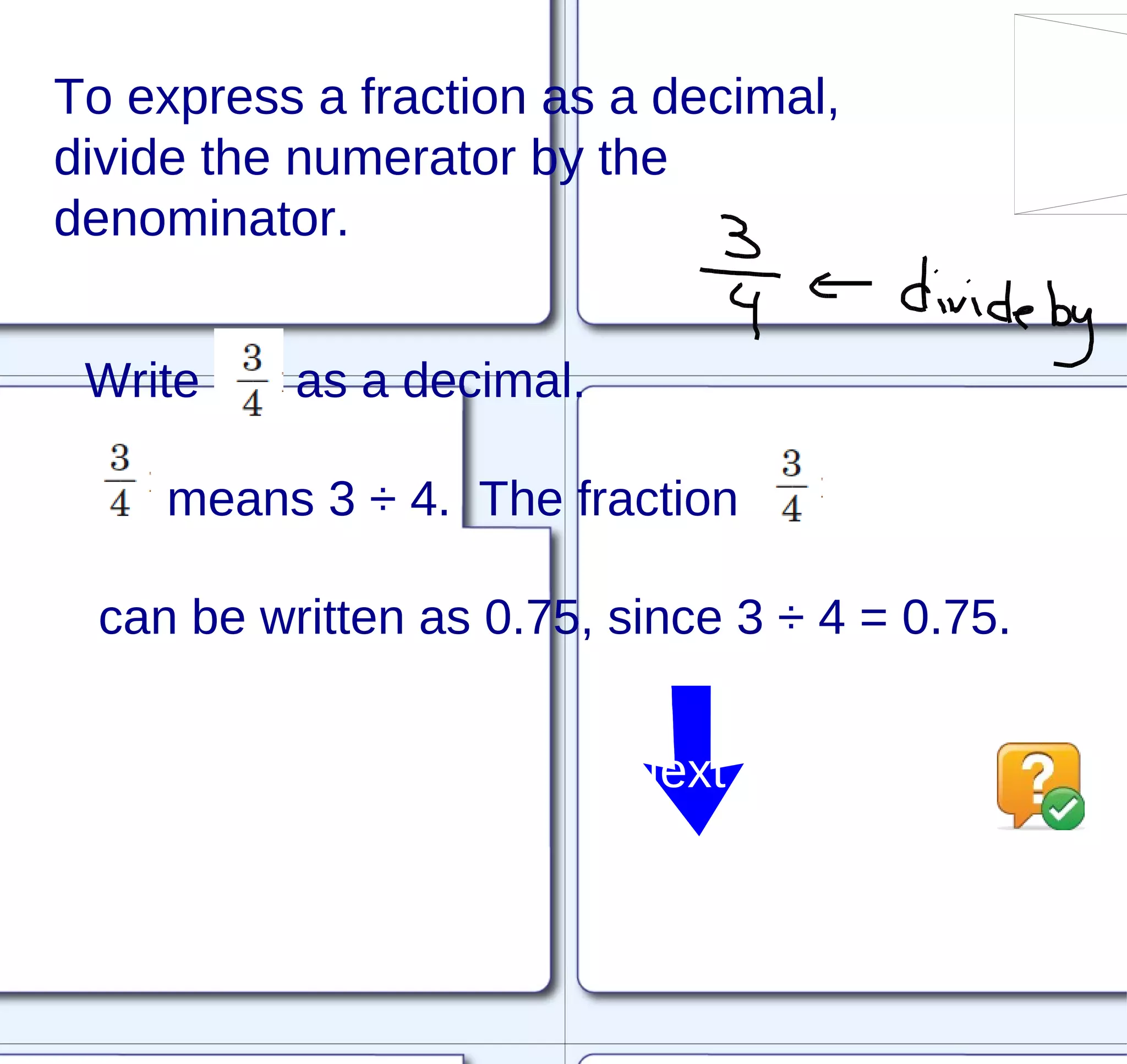 To express a fraction as a decimal, divide the numerator by the denominator. Write  as a decimal. means 3 ÷ 4.  The fraction  can be written as 0.75, since 3 ÷ 4 = 0.75. Next 