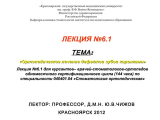 «Красноярский государственный медицинский университет
им. проф. В.Ф. Войно-Ясенецкого»
Министерство здравоохранения
Российской Федерации
Кафедра-клиника стоматологии института последипломного образования
ЛЕКЦИЯ №6.1
ТЕМАТЕМА::
«Ортопедическое лечение дефектов зубов коронками»«Ортопедическое лечение дефектов зубов коронками»
Лекция №6.1 для курсантов– врачей-стоматологов-ортопедовЛекция №6.1 для курсантов– врачей-стоматологов-ортопедов
одномесячного сертификационного цикла (144 часа) поодномесячного сертификационного цикла (144 часа) по
специальности 040401.04 «Стоматология ортопедическая»специальности 040401.04 «Стоматология ортопедическая»
ЛЕКТОР: ПРОФЕССОР, Д.М.Н. Ю.В.ЧИЖОВ
КРАСНОЯРСК 2012
 