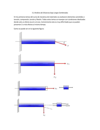 5.2 Análisis de Esfuerzos bajo cargas Combinadas
En los primeros temas del curso de mecánica de materiales se analizaron elementos sometidos a
tensión, compresión, torsión y flexión. Todos estos temas se manejan con condiciones idealizadas
donde solo un efecto ocurre a la vez. Comúnmente esto es muy difícil dado que se pueden
presentar 2 o más efectos al mismo tiempo.
Como se puede ver en la siguiente figura: