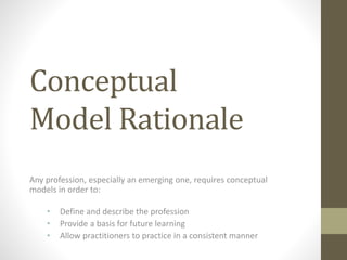 Conceptual
Model Rationale
Any profession, especially an emerging one, requires conceptual
models in order to:
• Define and describe the profession
• Provide a basis for future learning
• Allow practitioners to practice in a consistent manner
 