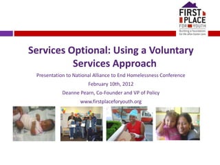 Services Optional: Using a Voluntary
Services Approach
Presentation to National Alliance to End Homelessness Conference
February 10th, 2012
Deanne Pearn, Co-Founder and VP of Policy
www.firstplaceforyouth.org
 