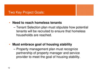 Two Key Project Goals:

 • Need to reach homeless tenants
   – Tenant Selection plan must stipulate how potential
     tenants will be recruited to ensure that homeless
     households are reached.

 • Must embrace goal of housing stability
   – Property management plan must recognize
     partnership of property manager and service
     provider to meet the goal of housing stability.


12
 