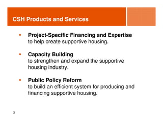 CSH Products and Services

     Project-Specific Financing and Expertise
     to help create supportive housing.

     Capacity Building
     to strengthen and expand the supportive
     housing industry.

     Public Policy Reform
     to build an efficient system for producing and
     financing supportive housing.


3
 