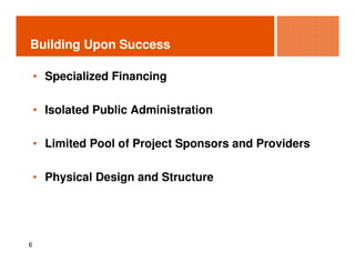 Building Upon Success

    • Specialized Financing

    • Isolated Public Administration

    • Limited Pool of Project Sponsors and Providers

    • Physical Design and Structure




6
 