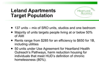 Leland Apartments  Target Population 137 units – mix of SRO units, studios and one bedroom Majority of units targets people living at or below 50% of AMI Rents range from $285 for an efficiency to $650 for 1B, including utilities 50 units under Use Agreement for Heartland Health Outreach’s Pathways, harm reduction housing for individuals that meet HUD’s definition of chronic homelessness (80%).  