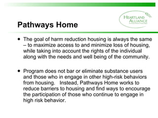 Pathways Home The goal of harm reduction housing is always the same – to maximize access to and minimize loss of housing, while taking into account the rights of the individual along with the needs and well being of the community. Program does not bar or eliminate substance users and those who in engage in other high-risk behaviors from housing.  Instead, Pathways Home works to reduce barriers to housing and find ways to encourage the participation of those who continue to engage in high risk behavior. 