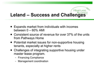 Leland – Success and Challenges Expands market from individuals with incomes between 0 – 60% AMI  Consistent source of revenue for over 37% of the units from Pathways Home  Potential market issues for non-supportive housing tenants, especially at higher rents Challenges of integrating supportive housing under master lease program. Financing Compliance Management coordination 
