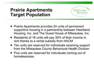 Prairie Apartments Target Population Prairie Apartments provides 24 units of permanent supportive housing in a partnership between Heartland Housing, Inc. and The Guest House of Milwaukee, Inc. Residents of 16 units will pay 30% of their income in rent thanks to a rental subsidy from HACM Ten units are reserved for individuals receiving support from the Milwaukee County Behavioral Health Division  Five units are reserved for individuals coming out of homelessness. 