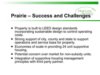 Prairie – Success and Challenges Property is built to LEED design standards incorporating sustainable design to control operating costs. Strong support of city, county and state to support operations and service base for property. Economies of scale in providing 24 unit supportive housing. Potential concern over market for non-subsidy units. Integration of supportive housing management principles with third party partner. 