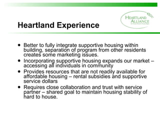 Heartland Experience  Better to fully integrate supportive housing within building, separation of program from other residents creates some marketing issues. Incorporating supportive housing expands our market – accessing all individuals in community  Provides resources that are not readily available for affordable housing – rental subsidies and supportive service dollars Requires close collaboration and trust with service partner – shared goal to maintain housing stability of hard to house. 