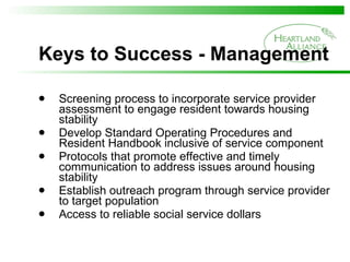 Keys to Success - Management Screening process to incorporate service provider assessment to engage resident towards housing stability Develop Standard Operating Procedures and Resident Handbook inclusive of service component Protocols that promote effective and timely communication to address issues around housing stability Establish outreach program through service provider to target population  Access to reliable social service dollars  