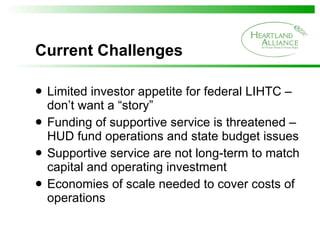 Current Challenges Limited investor appetite for federal LIHTC – don’t want a “story” Funding of supportive service is threatened – HUD fund operations and state budget issues Supportive service are not long-term to match capital and operating investment  Economies of scale needed to cover costs of operations 