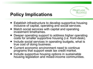 Policy Implications Establish infrastructure to develop supportive housing inclusive of capital, operating and social services. Match social services with capital and operating investment timeframes. Deeper operating support to address higher operating costs for smaller supportive housing (i.e. front-desk). Include social services in operating budgets, what is true cost of doing business.  Current economic environment need to continue programs that support weak tax credit market. Include supportive housing options in sustainable housing legislation and mixed-income communities. 