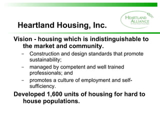 Heartland Housing, Inc. Vision - housing which is indistinguishable to the market and community. Construction and design standards that promote sustainability; managed by competent and well trained professionals; and  promotes a culture of employment and self-sufficiency. Developed 1,600 units of housing for hard to house populations. 