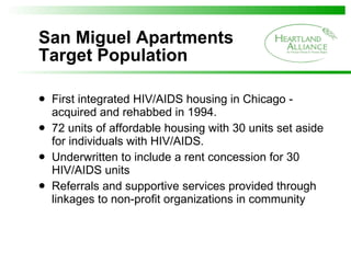 San Miguel Apartments Target Population First integrated HIV/AIDS housing in Chicago - acquired and rehabbed in 1994. 72 units of affordable housing with 30 units set aside for individuals with HIV/AIDS.  Underwritten to include a rent concession for 30 HIV/AIDS units Referrals and supportive services provided through linkages to non-profit organizations in community 
